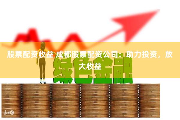 股票配资收益 成都股票配资公司：助力投资，放大收益