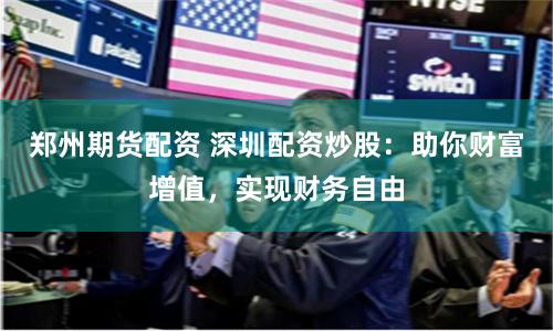 郑州期货配资 深圳配资炒股：助你财富增值，实现财务自由